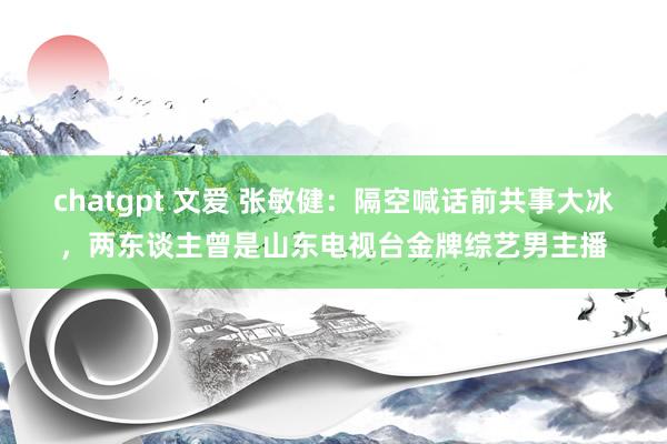 chatgpt 文爱 张敏健：隔空喊话前共事大冰，两东谈主曾是山东电视台金牌综艺男主播