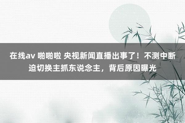 在线av 啪啪啦 央视新闻直播出事了！不测中断迫切换主抓东说念主，背后原因曝光