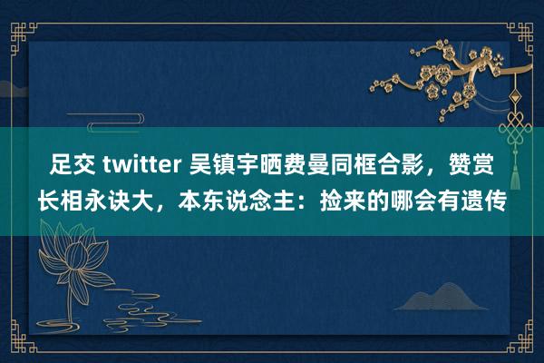 足交 twitter 吴镇宇晒费曼同框合影，赞赏长相永诀大，本东说念主：捡来的哪会有遗传