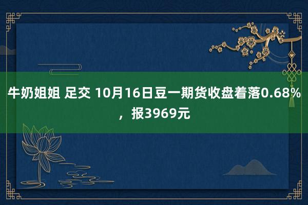 牛奶姐姐 足交 10月16日豆一期货收盘着落0.68%，报3969元