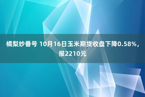 橘梨纱番号 10月16日玉米期货收盘下降0.58%，报2210元