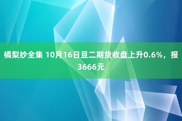 橘梨纱全集 10月16日豆二期货收盘上升0.6%，报3666元