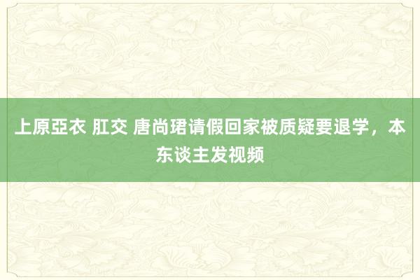 上原亞衣 肛交 唐尚珺请假回家被质疑要退学，本东谈主发视频