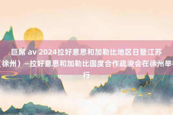 巨屌 av 2024拉好意思和加勒比地区日暨江苏（徐州）—拉好意思和加勒比国度合作疏浚会在徐州举行