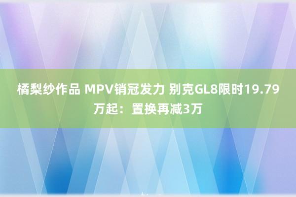 橘梨纱作品 MPV销冠发力 别克GL8限时19.79万起：置换再减3万