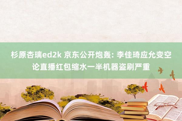 杉原杏璃ed2k 京东公开炮轰: 李佳琦应允变空论直播红包缩水一半机器盗刷严重