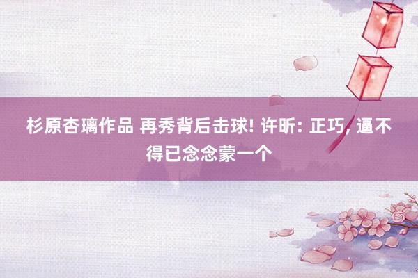 杉原杏璃作品 再秀背后击球! 许昕: 正巧， 逼不得已念念蒙一个