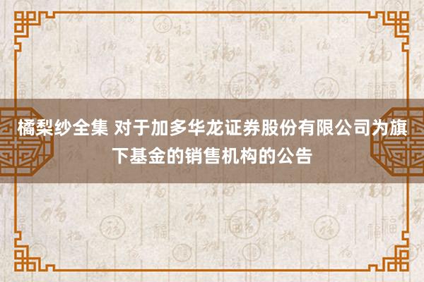 橘梨纱全集 对于加多华龙证券股份有限公司为旗下基金的销售机构的公告