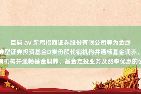 巨屌 av 新增招商证券股份有限公司等为金鹰年年邮享一年握有期债券型证券投资基金D类份额代销机构并通畅基金调养、基金定投业务及费率优惠的公告