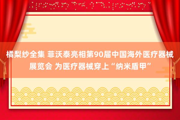 橘梨纱全集 菲沃泰亮相第90届中国海外医疗器械展览会 为医疗器械穿上“纳米盾甲”