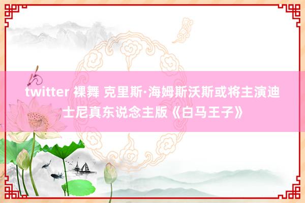 twitter 裸舞 克里斯·海姆斯沃斯或将主演迪士尼真东说念主版《白马王子》