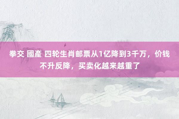 拳交 國產 四轮生肖邮票从1亿降到3千万，价钱不升反降，买卖化越来越重了