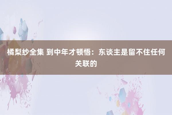 橘梨纱全集 到中年才顿悟：东谈主是留不住任何关联的