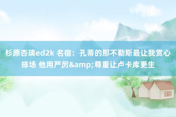 杉原杏璃ed2k 名宿：孔蒂的那不勒斯最让我赏心排场 他用严厉&尊重让卢卡库更生