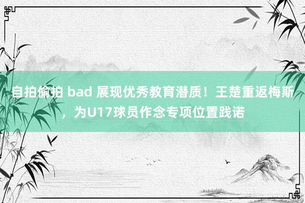 自拍偷拍 bad 展现优秀教育潜质！王楚重返梅斯，为U17球员作念专项位置践诺