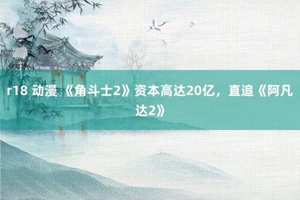 r18 动漫 《角斗士2》资本高达20亿，直追《阿凡达2》