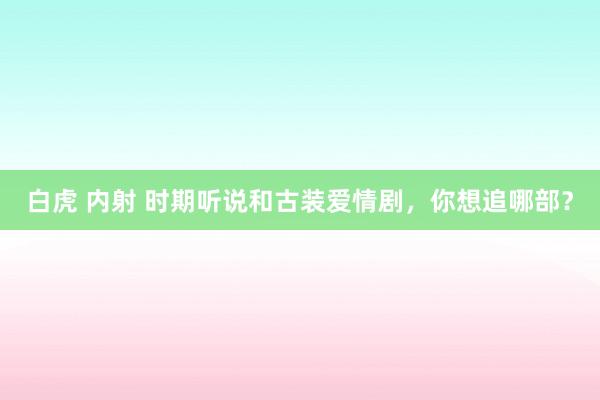 白虎 内射 时期听说和古装爱情剧，你想追哪部？