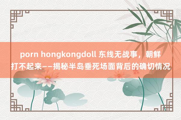 porn hongkongdoll 东线无战事，朝鲜打不起来——揭秘半岛垂死场面背后的确切情况