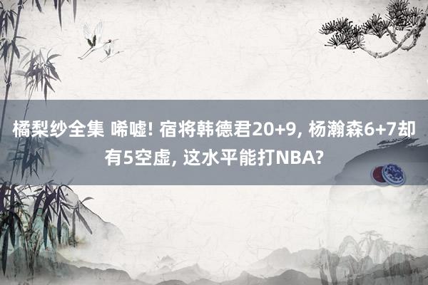 橘梨纱全集 唏嘘! 宿将韩德君20+9， 杨瀚森6+7却有5空虚， 这水平能打NBA?