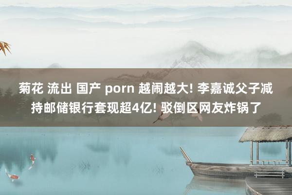 菊花 流出 国产 porn 越闹越大! 李嘉诚父子减持邮储银行套现超4亿! 驳倒区网友炸锅了