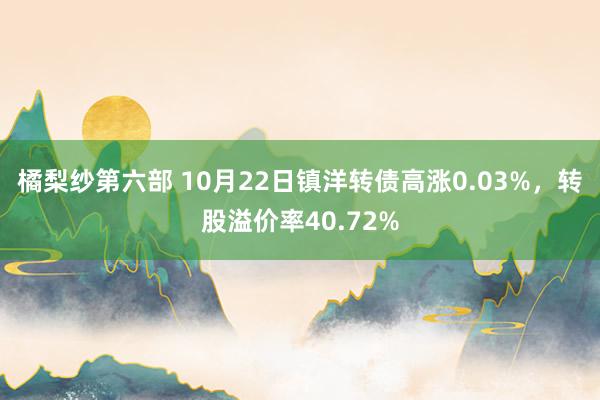 橘梨纱第六部 10月22日镇洋转债高涨0.03%，转股溢价率40.72%