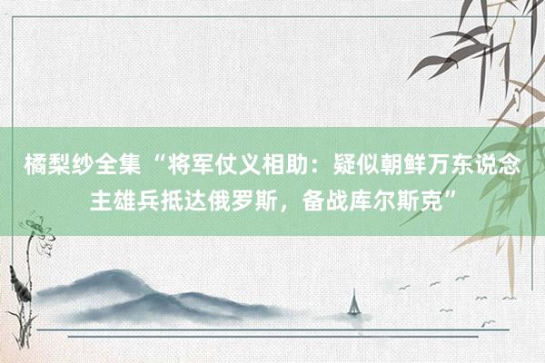 橘梨纱全集 “将军仗义相助：疑似朝鲜万东说念主雄兵抵达俄罗斯，备战库尔斯克”