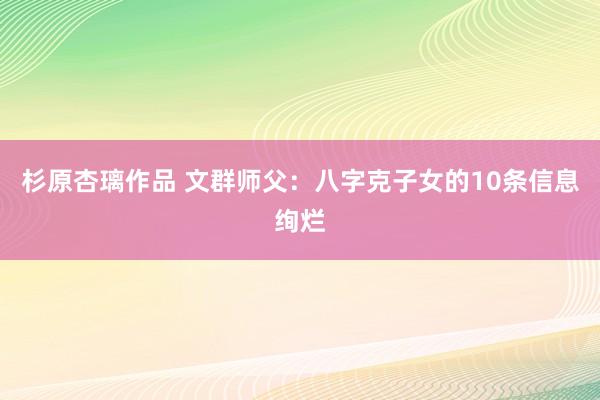 杉原杏璃作品 文群师父：八字克子女的10条信息绚烂