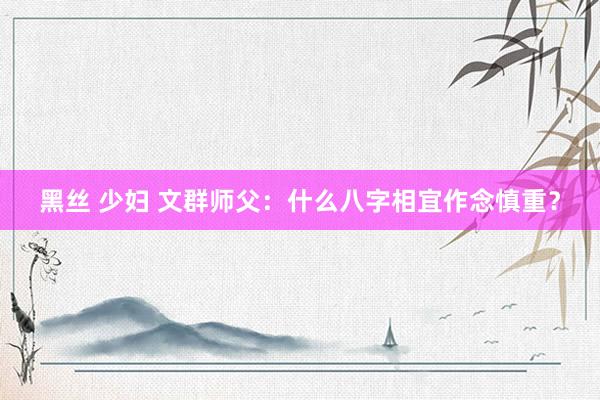 黑丝 少妇 文群师父：什么八字相宜作念慎重？