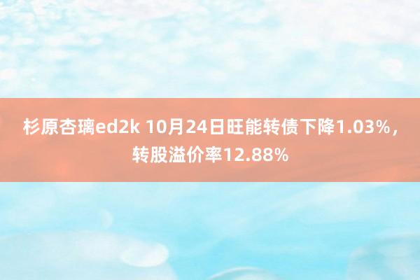 杉原杏璃ed2k 10月24日旺能转债下降1.03%，转股溢价率12.88%