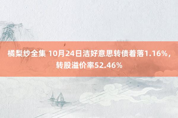 橘梨纱全集 10月24日洁好意思转债着落1.16%，转股溢价率52.46%