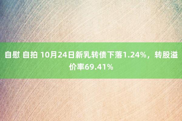 自慰 自拍 10月24日新乳转债下落1.24%，转股溢价率69.41%