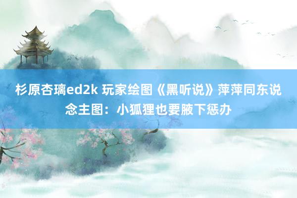 杉原杏璃ed2k 玩家绘图《黑听说》萍萍同东说念主图：小狐狸也要腋下惩办