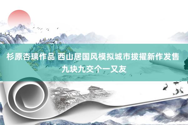 杉原杏璃作品 西山居国风模拟城市拔擢新作发售 九块九交个一又友