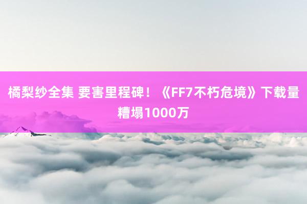 橘梨纱全集 要害里程碑！《FF7不朽危境》下载量糟塌1000万