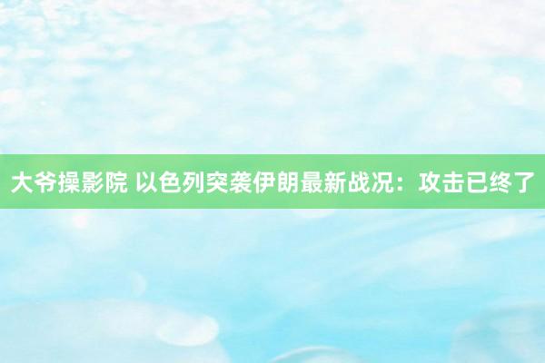 大爷操影院 以色列突袭伊朗最新战况：攻击已终了