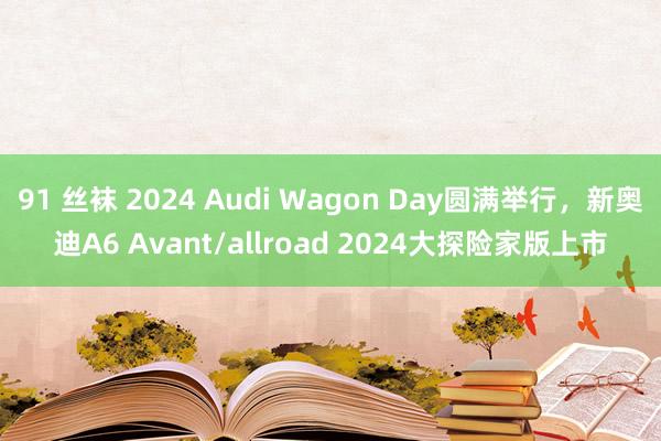 91 丝袜 2024 Audi Wagon Day圆满举行，新奥迪A6 Avant/allroad 2024大探险家版上市