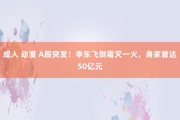 成人 动漫 A股突发！李东飞倒霉灭一火，身家曾达50亿元