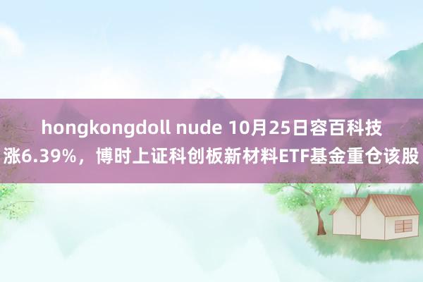 hongkongdoll nude 10月25日容百科技涨6.39%，博时上证科创板新材料ETF基金重仓该股