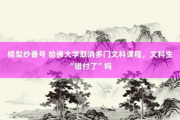 橘梨纱番号 哈佛大学取消多门文科课程，文科生“错付了”吗