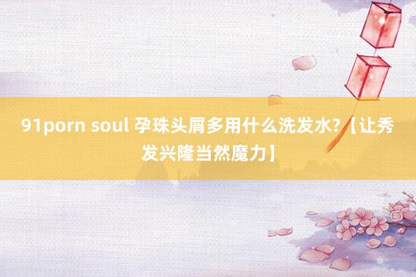 91porn soul 孕珠头屑多用什么洗发水?【让秀发兴隆当然魔力】