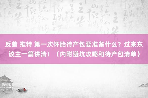 反差 推特 第一次怀胎待产包要准备什么？过来东谈主一篇讲清！（内附避坑攻略和待产包清单）