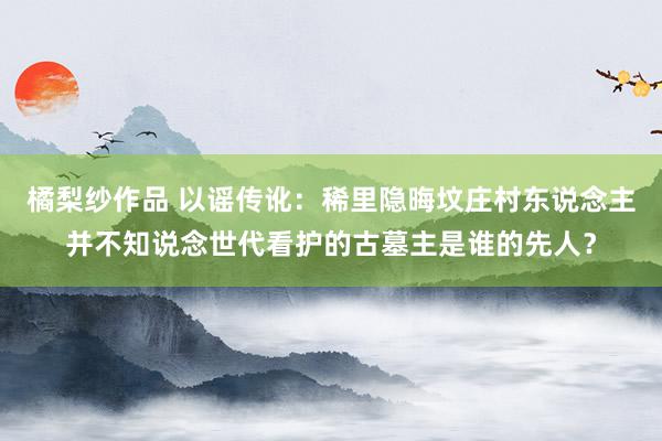 橘梨纱作品 以谣传讹：稀里隐晦坟庄村东说念主并不知说念世代看护的古墓主是谁的先人？