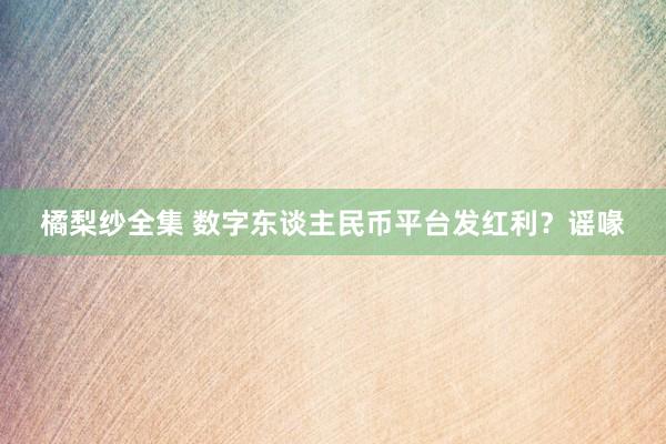 橘梨纱全集 数字东谈主民币平台发红利？谣喙