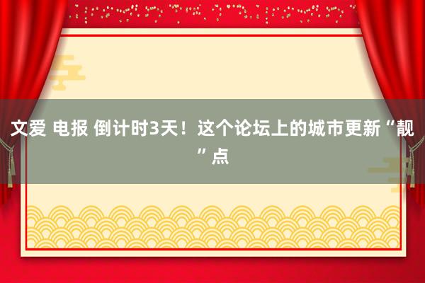 文爱 电报 倒计时3天！这个论坛上的城市更新“靓”点