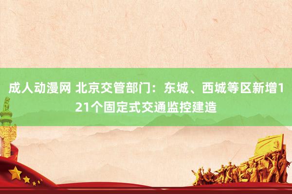 成人动漫网 北京交管部门：东城、西城等区新增121个固定式交通监控建造