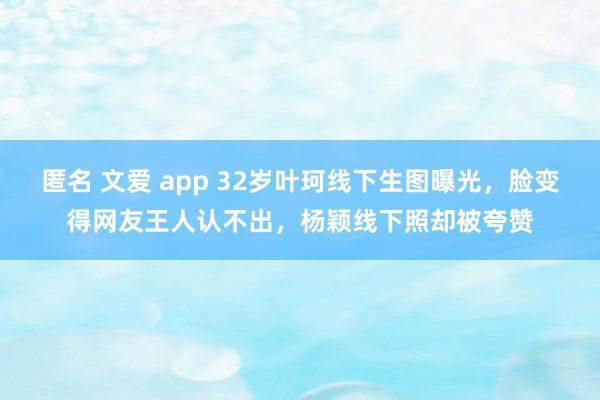 匿名 文爱 app 32岁叶珂线下生图曝光，脸变得网友王人认不出，杨颖线下照却被夸赞