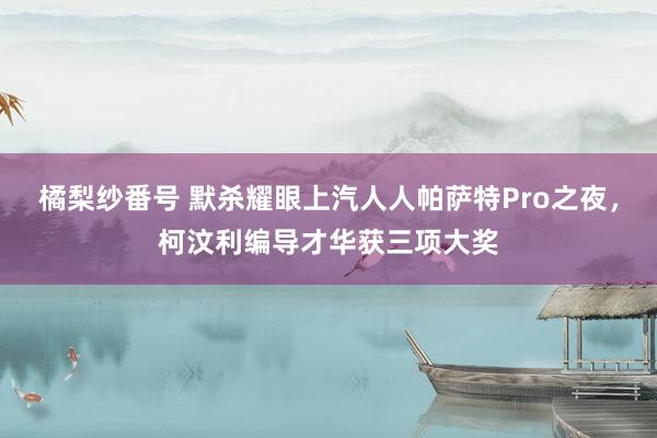 橘梨纱番号 默杀耀眼上汽人人帕萨特Pro之夜，柯汶利编导才华获三项大奖