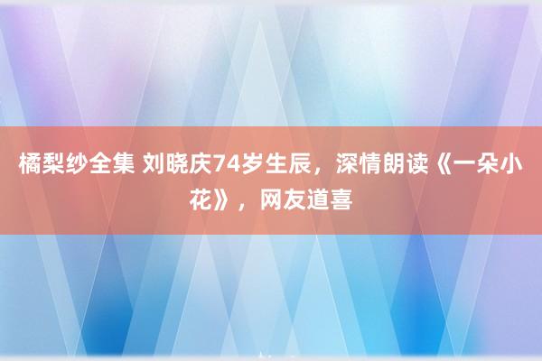 橘梨纱全集 刘晓庆74岁生辰，深情朗读《一朵小花》，网友道喜