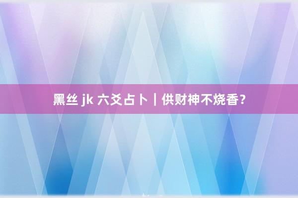 黑丝 jk 六爻占卜｜供财神不烧香？