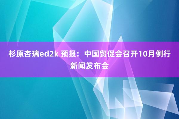 杉原杏璃ed2k 预报：中国贸促会召开10月例行新闻发布会